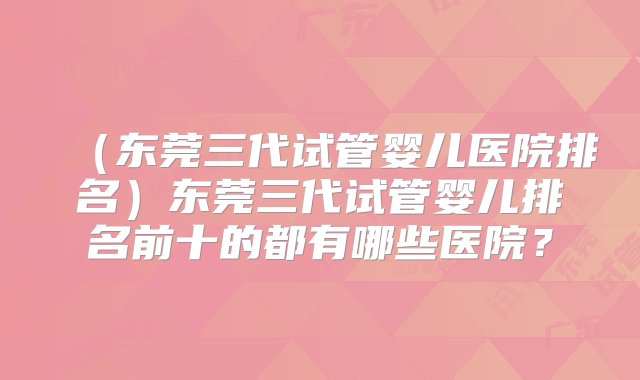 （东莞三代试管婴儿医院排名）东莞三代试管婴儿排名前十的都有哪些医院？