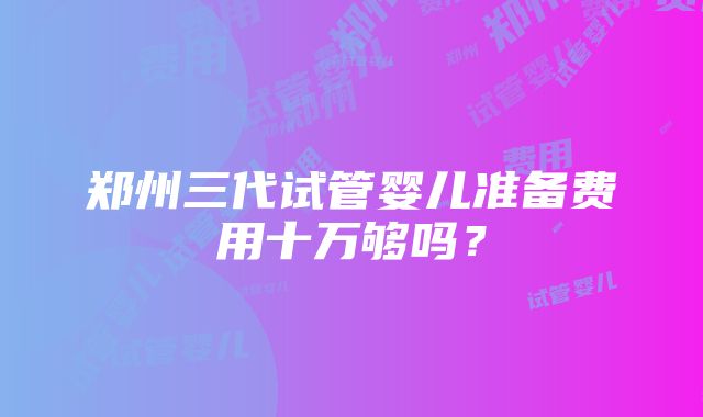 郑州三代试管婴儿准备费用十万够吗？