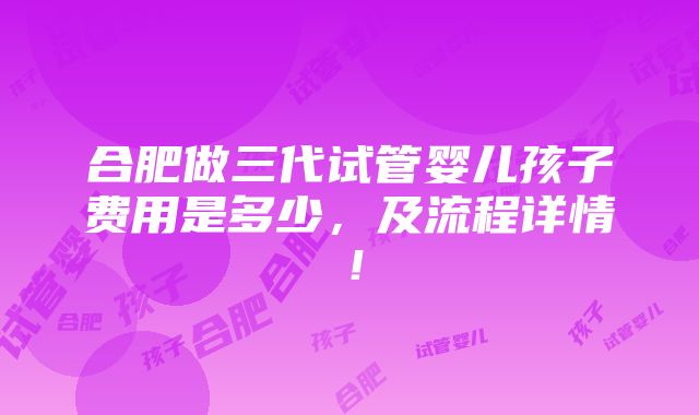 合肥做三代试管婴儿孩子费用是多少，及流程详情！