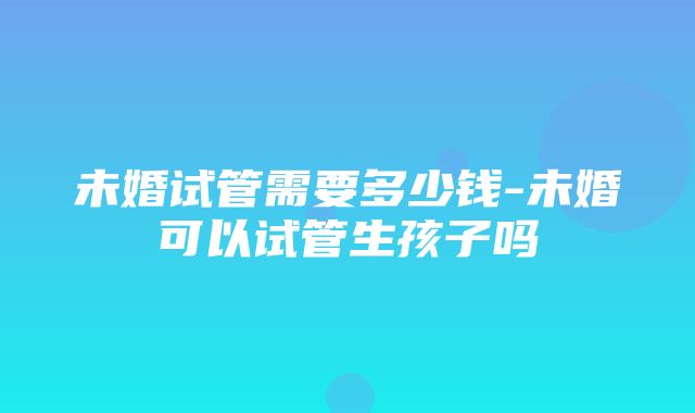 未婚试管需要多少钱-未婚可以试管生孩子吗