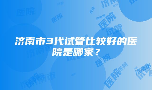 济南市3代试管比较好的医院是哪家？