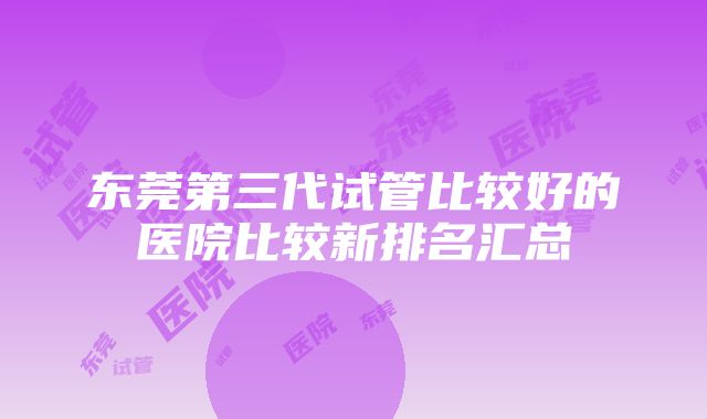 东莞第三代试管比较好的医院比较新排名汇总