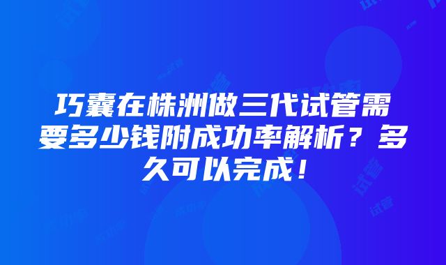 巧囊在株洲做三代试管需要多少钱附成功率解析？多久可以完成！