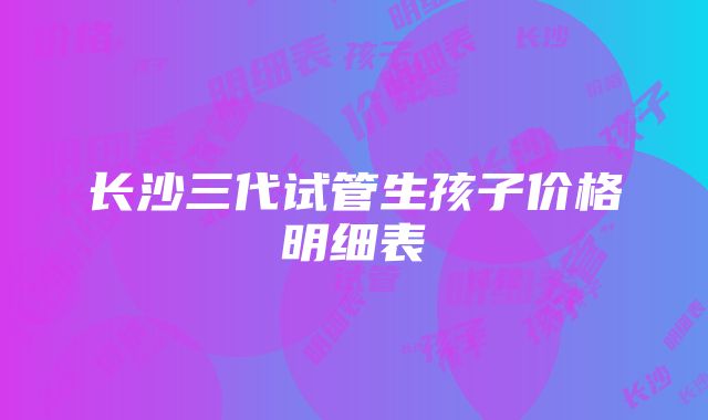 长沙三代试管生孩子价格明细表