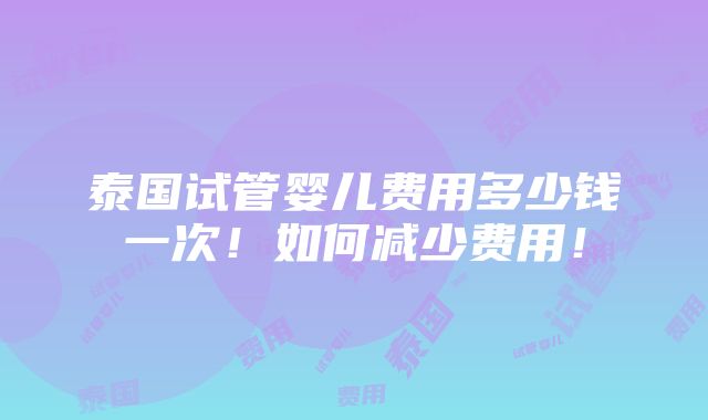 泰国试管婴儿费用多少钱一次！如何减少费用！