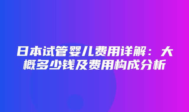 日本试管婴儿费用详解：大概多少钱及费用构成分析