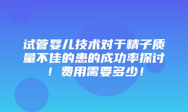 试管婴儿技术对于精子质量不佳的患的成功率探讨！费用需要多少！