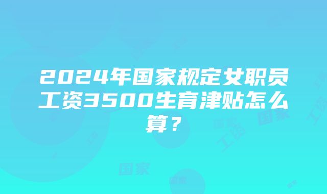 2024年国家规定女职员工资3500生育津贴怎么算？