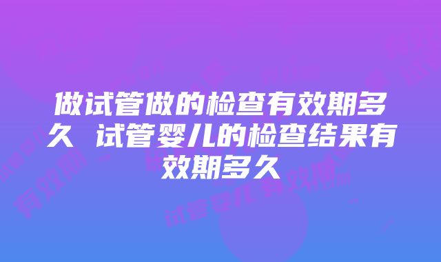 做试管做的检查有效期多久 试管婴儿的检查结果有效期多久