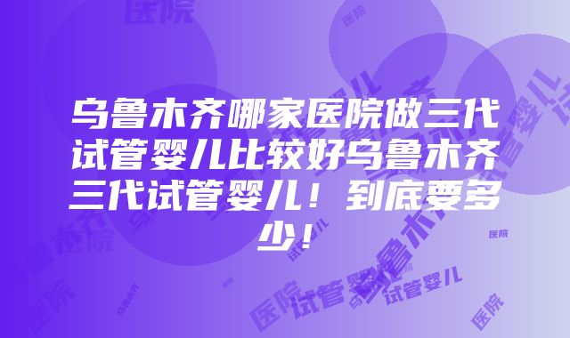 乌鲁木齐哪家医院做三代试管婴儿比较好乌鲁木齐三代试管婴儿！到底要多少！