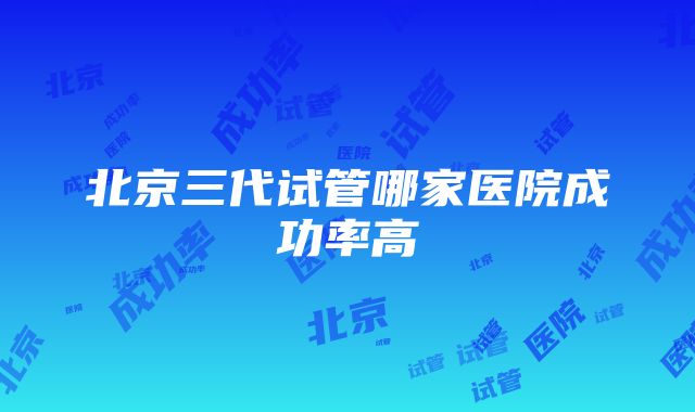 北京三代试管哪家医院成功率高