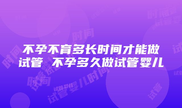 不孕不育多长时间才能做试管 不孕多久做试管婴儿