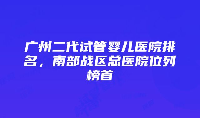 广州二代试管婴儿医院排名，南部战区总医院位列榜首