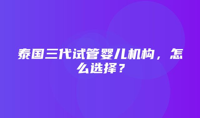 泰国三代试管婴儿机构，怎么选择？