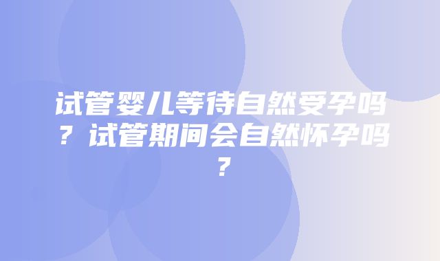 试管婴儿等待自然受孕吗？试管期间会自然怀孕吗？