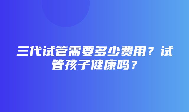 三代试管需要多少费用？试管孩子健康吗？