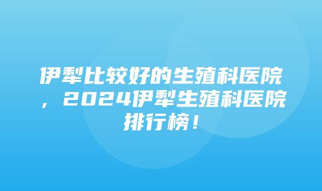 伊犁比较好的生殖科医院，2024伊犁生殖科医院排行榜！