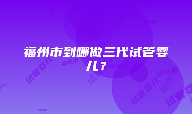 福州市到哪做三代试管婴儿？