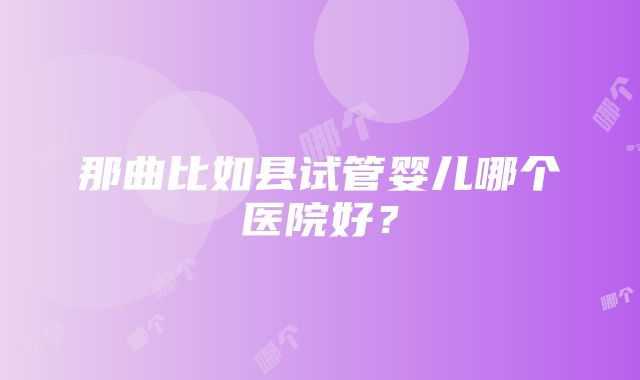 那曲比如县试管婴儿哪个医院好？