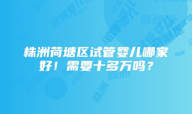 株洲荷塘区试管婴儿哪家好！需要十多万吗？