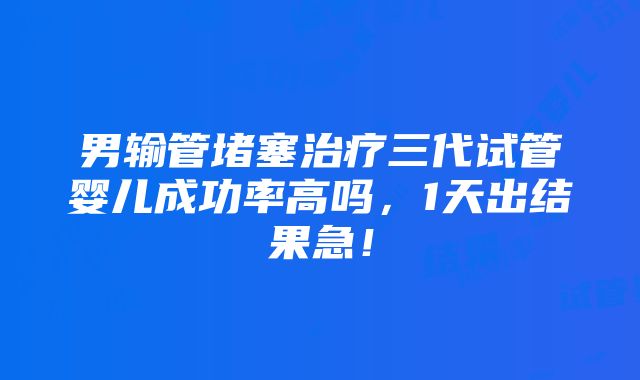 男输管堵塞治疗三代试管婴儿成功率高吗，1天出结果急！