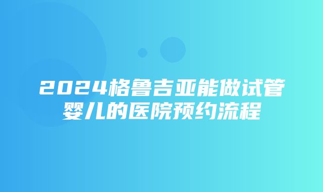 2024格鲁吉亚能做试管婴儿的医院预约流程