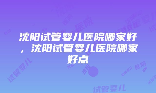 沈阳试管婴儿医院哪家好，沈阳试管婴儿医院哪家好点