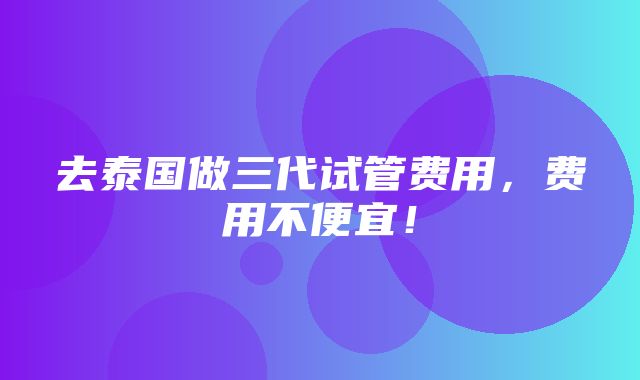 去泰国做三代试管费用，费用不便宜！