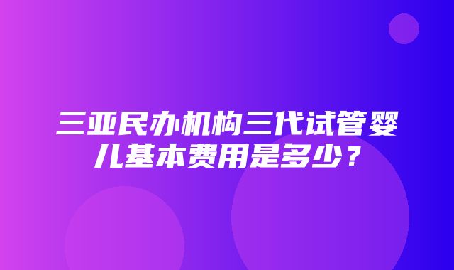 三亚民办机构三代试管婴儿基本费用是多少？