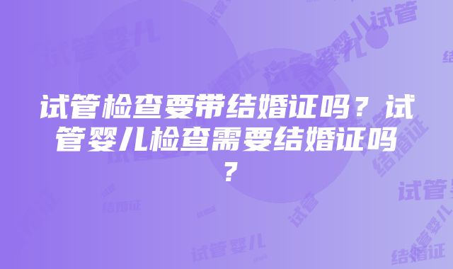 试管检查要带结婚证吗？试管婴儿检查需要结婚证吗？