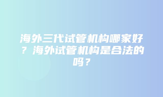 海外三代试管机构哪家好？海外试管机构是合法的吗？