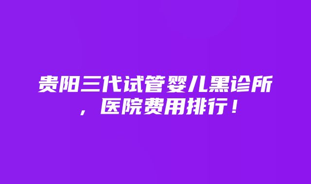 贵阳三代试管婴儿黑诊所，医院费用排行！