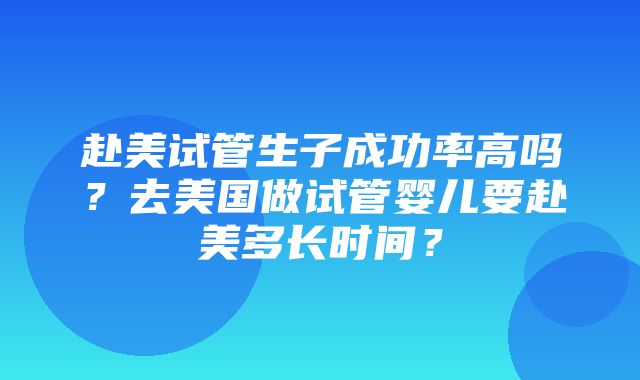 赴美试管生子成功率高吗？去美国做试管婴儿要赴美多长时间？