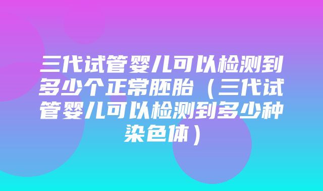 三代试管婴儿可以检测到多少个正常胚胎（三代试管婴儿可以检测到多少种染色体）