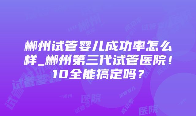 郴州试管婴儿成功率怎么样_郴州第三代试管医院！10全能搞定吗？