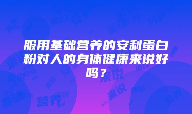 服用基础营养的安利蛋白粉对人的身体健康来说好吗？