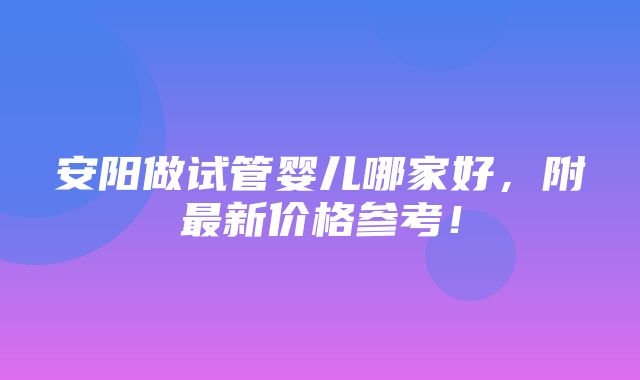 安阳做试管婴儿哪家好，附最新价格参考！