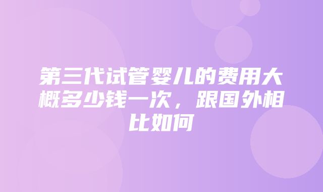 第三代试管婴儿的费用大概多少钱一次，跟国外相比如何