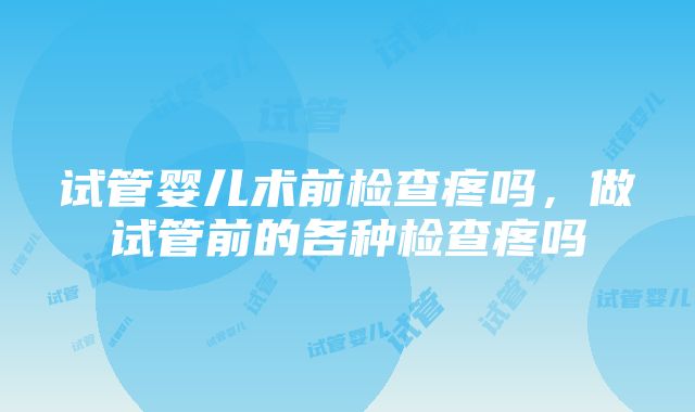 试管婴儿术前检查疼吗，做试管前的各种检查疼吗