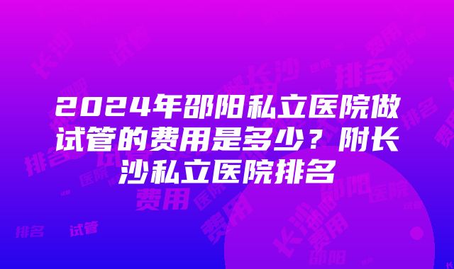 2024年邵阳私立医院做试管的费用是多少？附长沙私立医院排名