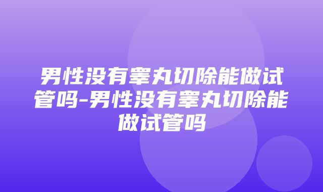 男性没有睾丸切除能做试管吗-男性没有睾丸切除能做试管吗