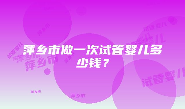 萍乡市做一次试管婴儿多少钱？