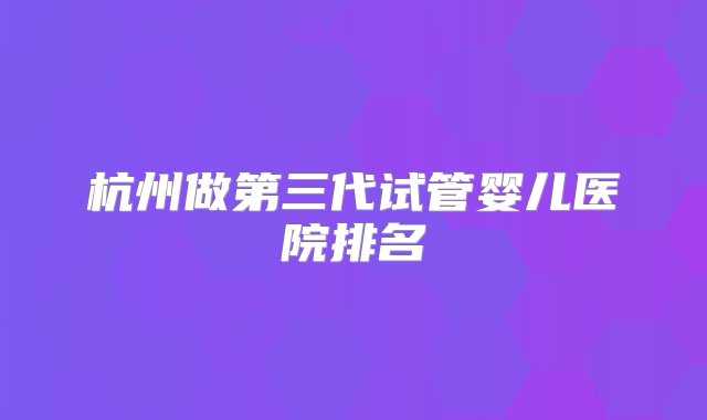 杭州做第三代试管婴儿医院排名