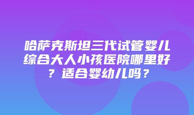 哈萨克斯坦三代试管婴儿综合大人小孩医院哪里好？适合婴幼儿吗？