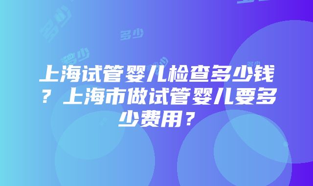 上海试管婴儿检查多少钱？上海市做试管婴儿要多少费用？