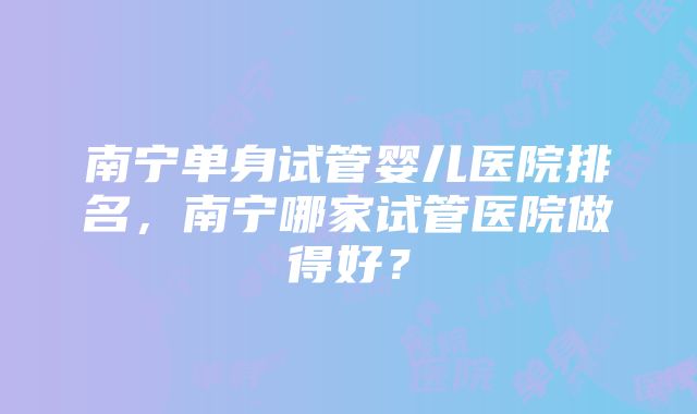 南宁单身试管婴儿医院排名，南宁哪家试管医院做得好？