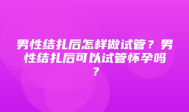 男性结扎后怎样做试管？男性结扎后可以试管怀孕吗？