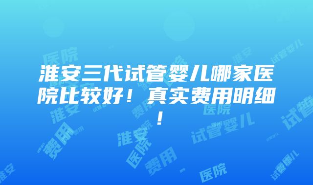 淮安三代试管婴儿哪家医院比较好！真实费用明细！