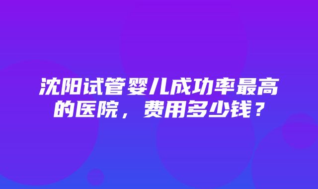 沈阳试管婴儿成功率最高的医院，费用多少钱？