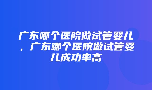 广东哪个医院做试管婴儿，广东哪个医院做试管婴儿成功率高